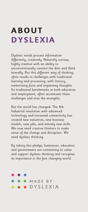 Infographic of About dyslexia: Dyslexic minds process information differently, creatively. Naturally curious, highly creative with an ability to unconventionally connect the dots and think laterally. But this different way of thinking often results in challenges with traditional learning and processing; with literacy memorizing facts and organizing thoughts. So traditional benchmarks in both education and employment comma often accentuate these challenges and miss the strengths. But the world has changed. The fourth industrial revolution with advanced technology and increased connectivity has created new industries, new business models, new jobs, and entirely new skills. We now need creative thinkers to make sense of the change and disruption. We need dyslexic thinking. By taking this pledge, businesses, educators and governments are committing to value and support dyslexic thinking and recognize its importance in the fast changing world.