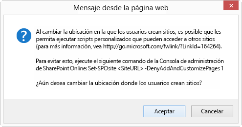 Un cuadro de diálogo Cancelar correcto titulado Mensaje de la página web que indica que, al cambiar la ubicación en la que los usuarios crean sitios, puede permitirles ejecutar un script personalizado que pueda acceder a otros sitios (para obtener más detalles, vea http://go.microsoft.com/fwlink/?LinkId=164264). Para evitarlo, ejecute el siguiente comando de Shell de administración de SharePoint Online: Set-SPOsite <SiteURL> -DenyAddAndCustomizePages 1 ¿Desea cambiar la ubicación donde los usuarios crean sitios?