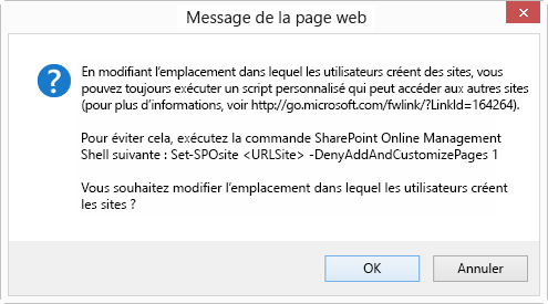 Une boîte de dialogue OK Annuler intitulée Message à partir de la page web qui indique : En modifiant l’emplacement où les utilisateurs créent des sites, vous pouvez les autoriser à exécuter un script personnalisé qui peut accéder à d’autres sites (pour plus d’informations, voir http://go.microsoft.com/fwlink/?LinkId=164264). Pour éviter cela, exécutez la commande SharePoint Online Management Shell suivante : Set-SPOsite <SiteURL> -DenyAddAndCustomizePages 1 Voulez-vous toujours modifier l’emplacement où les utilisateurs créent des sites ?