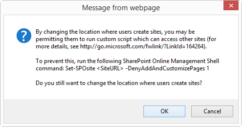 Uma caixa de diálogo Cancelar OK intitulada Mensagem da página da Web que diz: Ao alterar o local em que os usuários criam sites, você pode estar permitindo que eles executem script personalizado que pode acessar outros sites (para obter mais detalhes, confira http://go.microsoft.com/fwlink/?LinkId=164264). Para evitar isso, execute o seguinte comando do Shell de Gerenciamento do SharePoint Online: Set-SPOsite <SiteURL> -DenyAddAndCustomizePages 1 Você ainda deseja alterar o local onde os usuários criam sites?